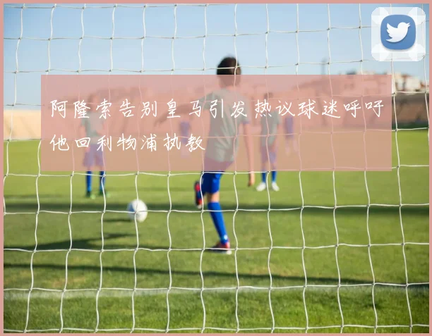 阿隆索告别皇马引发热议球迷呼吁他回利物浦执教