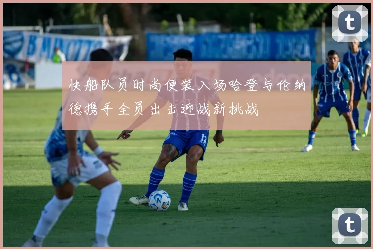 快船队员时尚便装入场哈登与伦纳德携手全员出击迎战新挑战