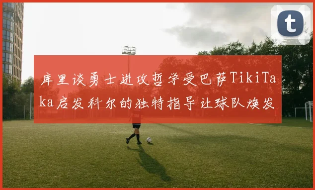 库里谈勇士进攻哲学受巴萨TikiTaka启发科尔的独特指导让球队焕发新生