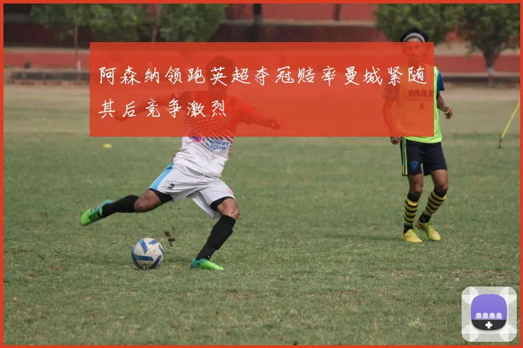 阿森纳领跑英超夺冠赔率曼城紧随其后竞争激烈