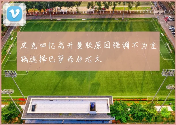皮克回忆离开曼联原因强调不为金钱选择巴萨而非尤文