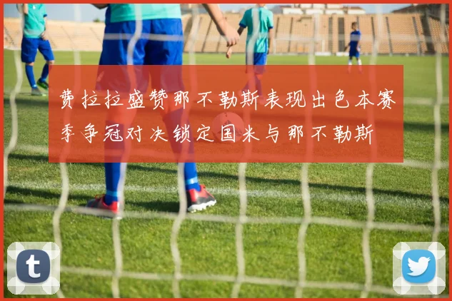 费拉拉盛赞那不勒斯表现出色本赛季争冠对决锁定国米与那不勒斯