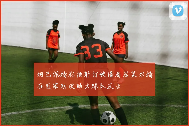 姆巴佩精彩抽射打破僵局居莱尔精准直塞助攻助力球队反击