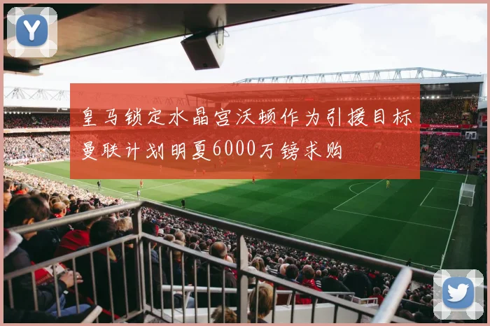 皇马锁定水晶宫沃顿作为引援目标曼联计划明夏6000万镑求购
