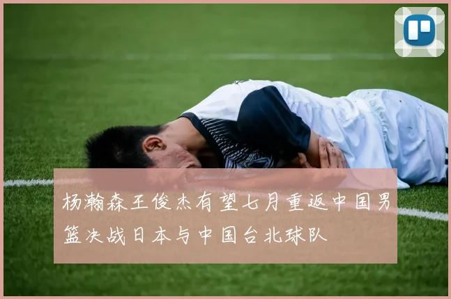 杨瀚森王俊杰有望七月重返中国男篮决战日本与中国台北球队