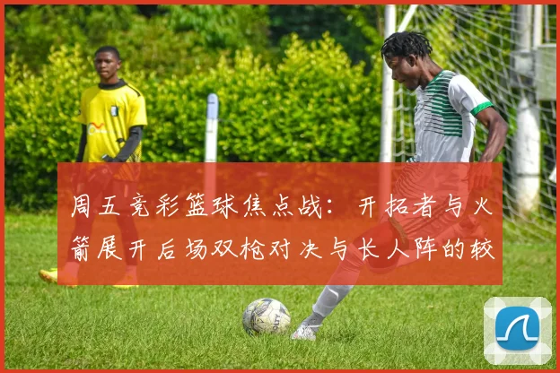 周五竞彩篮球焦点战：开拓者与火箭展开后场双枪对决与长人阵的较量