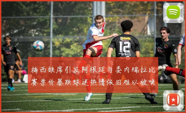梅西缺席引发阿根廷与委内瑞拉比赛票价暴跌球迷热情依旧难以被唤醒