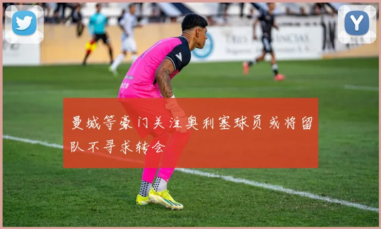 曼城等豪门关注奥利塞球员或将留队不寻求转会